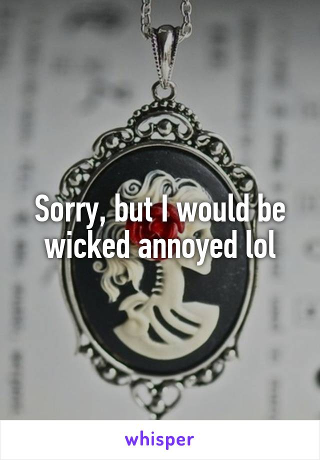 Sorry, but I would be wicked annoyed lol