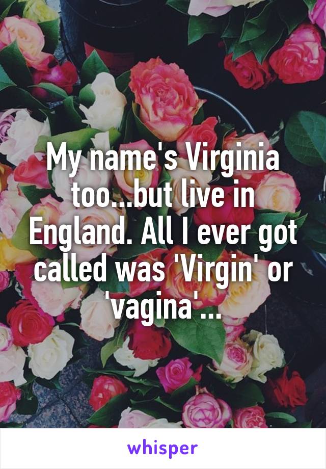 My name's Virginia too...but live in England. All I ever got called was 'Virgin' or 'vagina'...