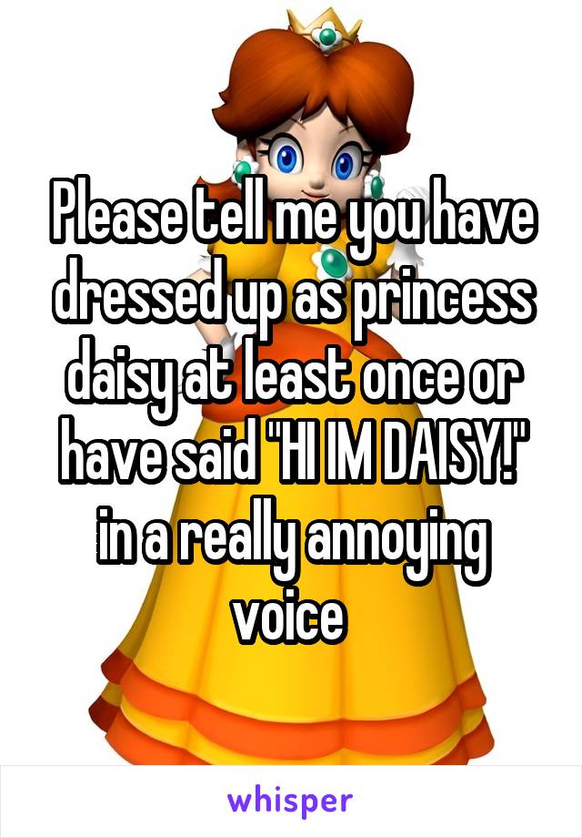 Please tell me you have dressed up as princess daisy at least once or have said "HI IM DAISY!" in a really annoying voice 