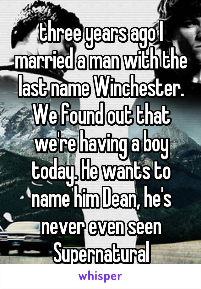 three years ago I married a man with the last name Winchester. We found out that we're having a boy today. He wants to name him Dean, he's never even seen Supernatural