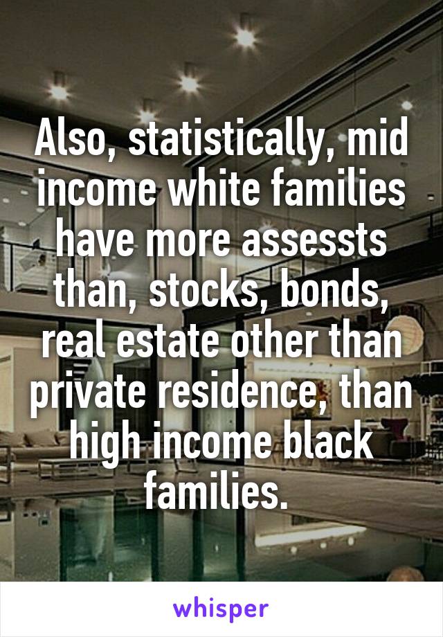 Also, statistically, mid income white families have more assessts than, stocks, bonds, real estate other than private residence, than high income black families. 