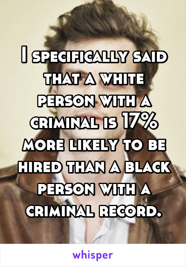 I specifically said that a white person with a criminal is 17% more likely to be hired than a black person with a criminal record.