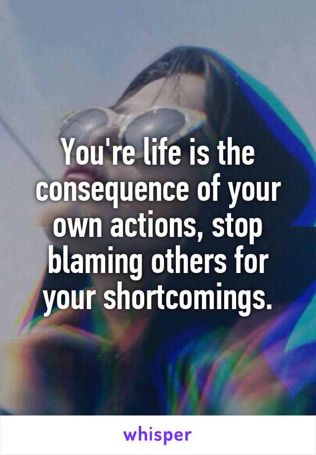 You're life is the consequence of your own actions, stop blaming others for your shortcomings.