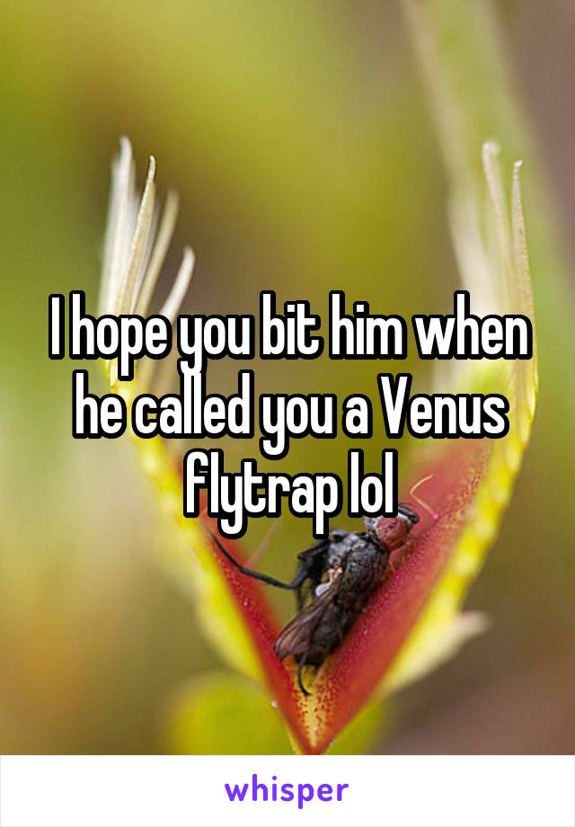 I hope you bit him when he called you a Venus flytrap lol