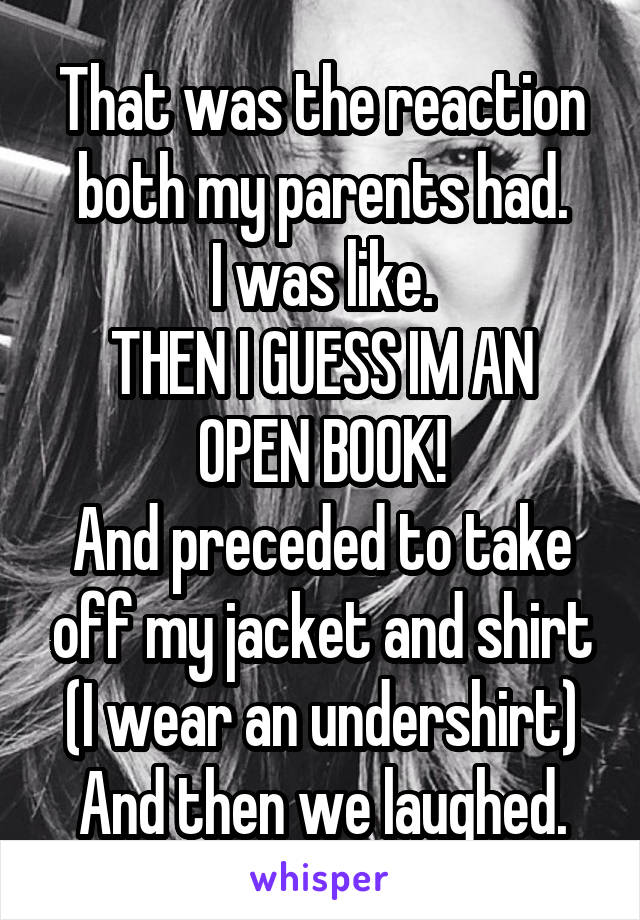 That was the reaction both my parents had.
I was like.
THEN I GUESS IM AN OPEN BOOK!
And preceded to take off my jacket and shirt (I wear an undershirt)
And then we laughed.