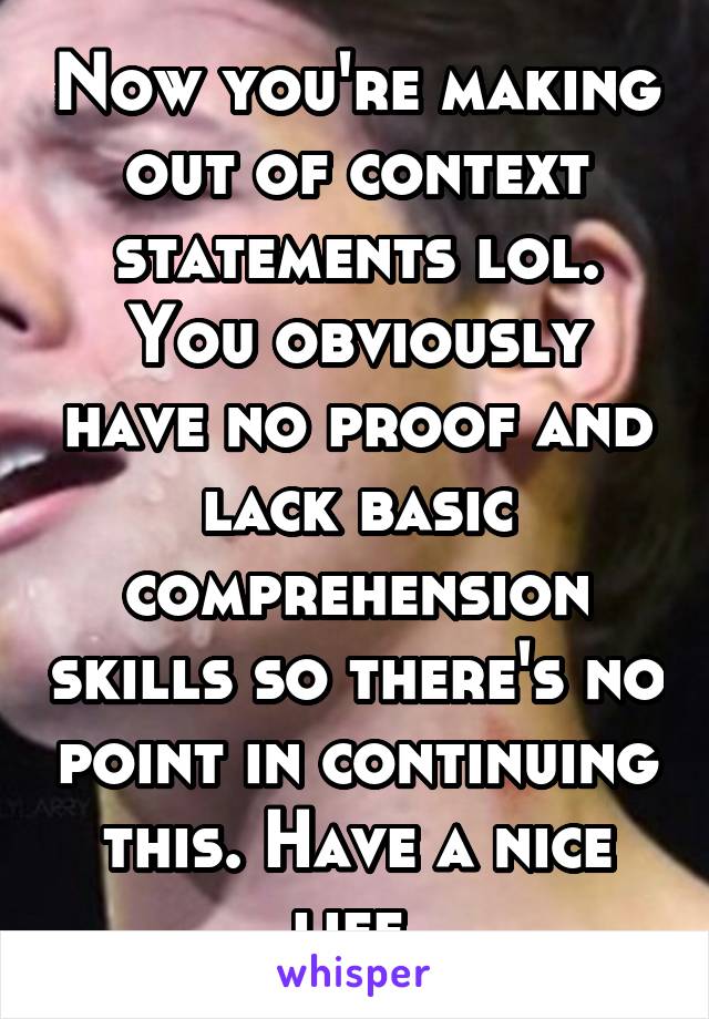 Now you're making out of context statements lol. You obviously have no proof and lack basic comprehension skills so there's no point in continuing this. Have a nice life.