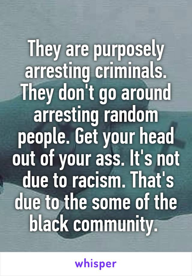 They are purposely arresting criminals. They don't go around arresting random people. Get your head out of your ass. It's not  due to racism. That's due to the some of the black community. 