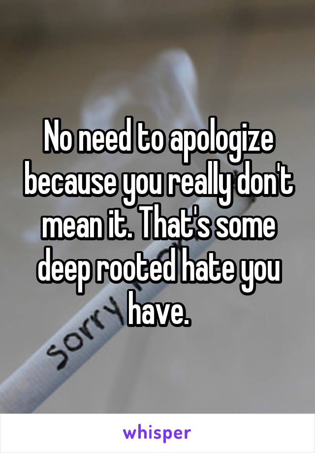 No need to apologize because you really don't mean it. That's some deep rooted hate you have.