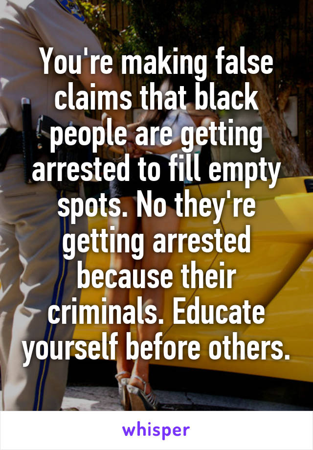 You're making false claims that black people are getting arrested to fill empty spots. No they're getting arrested because their criminals. Educate yourself before others. 