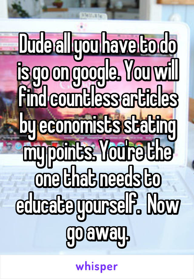 Dude all you have to do is go on google. You will find countless articles by economists stating my points. You're the one that needs to educate yourself.  Now go away.