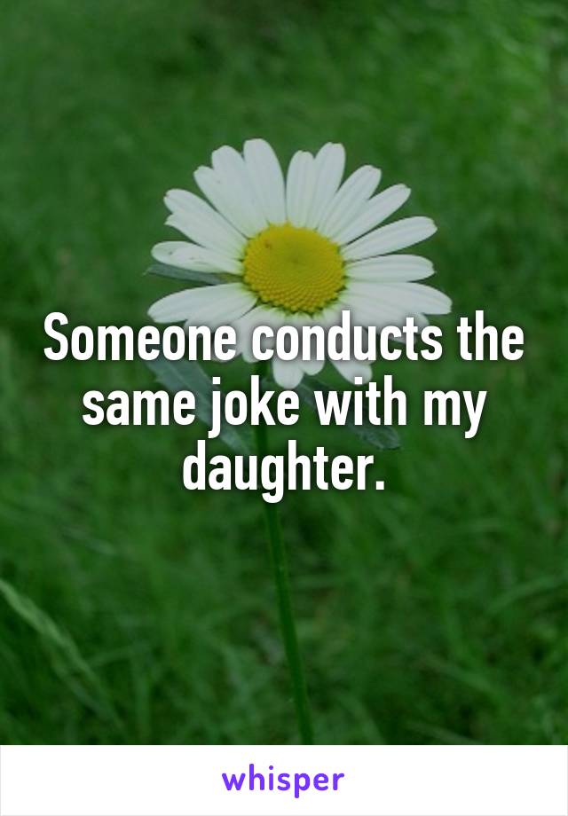 Someone conducts the same joke with my daughter.