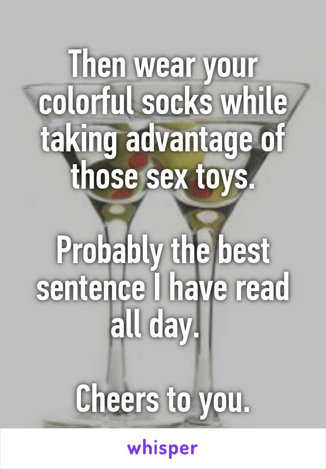 Then wear your colorful socks while taking advantage of those sex toys.

Probably the best sentence I have read all day.  

Cheers to you.
