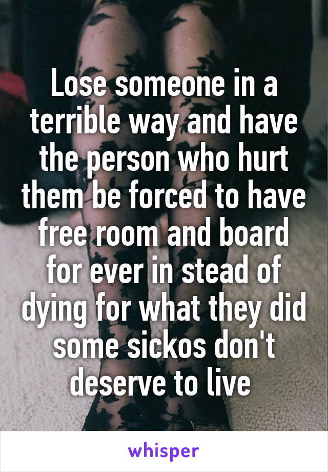 Lose someone in a terrible way and have the person who hurt them be forced to have free room and board for ever in stead of dying for what they did some sickos don't deserve to live 