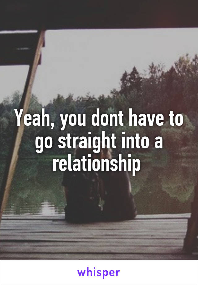 Yeah, you dont have to go straight into a relationship 