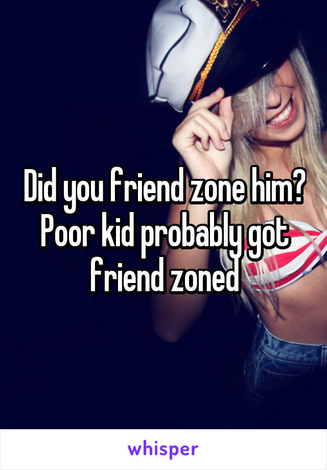 Did you friend zone him? Poor kid probably got friend zoned