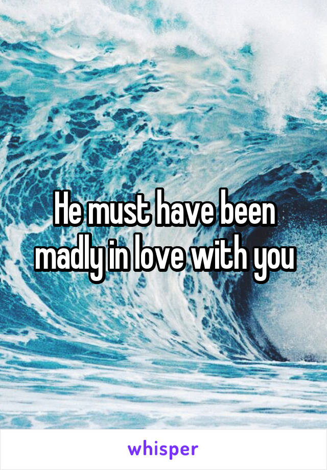 He must have been madly in love with you