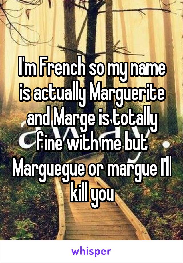 I'm French so my name is actually Marguerite and Marge is totally fine with me but Marguegue or margue I'll kill you