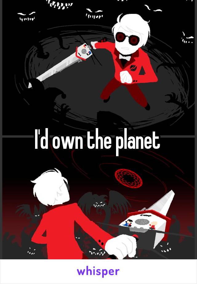 I'd own the planet 