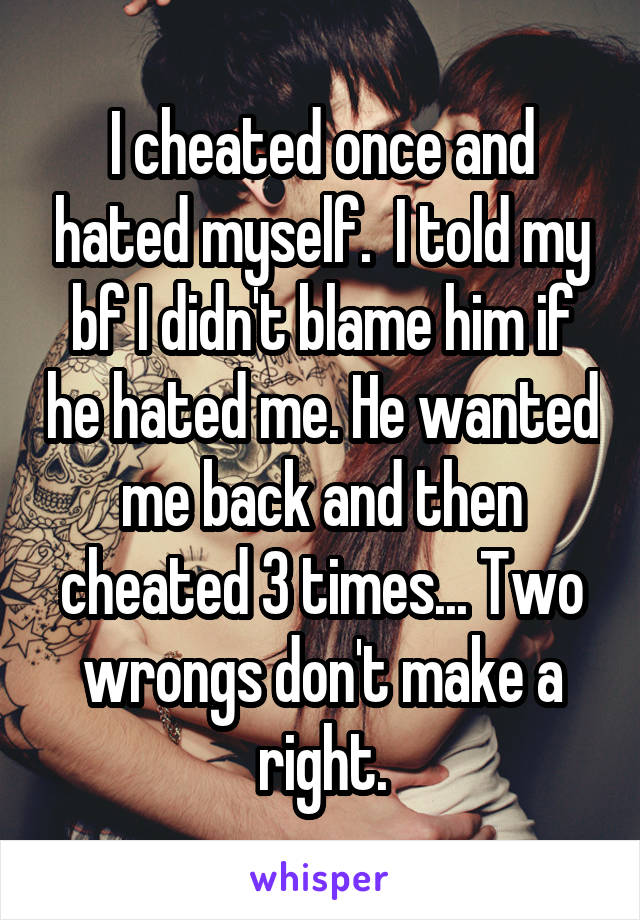 I cheated once and hated myself.  I told my bf I didn't blame him if he hated me. He wanted me back and then cheated 3 times... Two wrongs don't make a right.