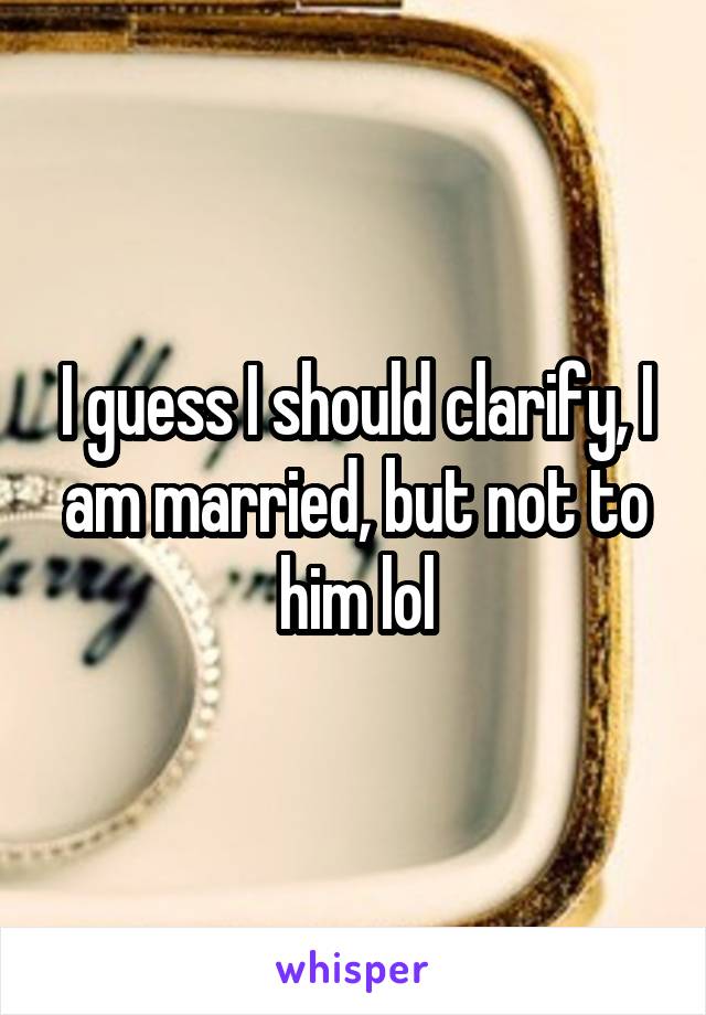 I guess I should clarify, I am married, but not to him lol