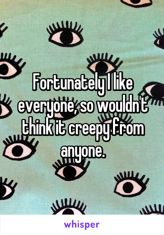 Fortunately I like everyone, so wouldn't think it creepy from anyone.