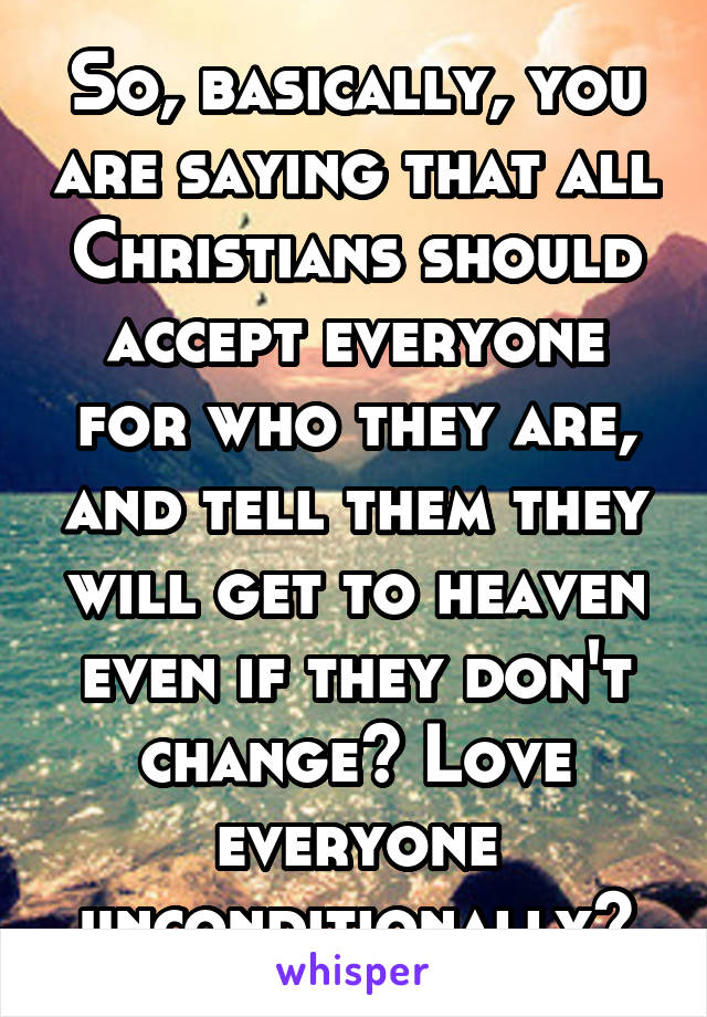 So, basically, you are saying that all Christians should accept everyone for who they are, and tell them they will get to heaven even if they don't change? Love everyone unconditionally?