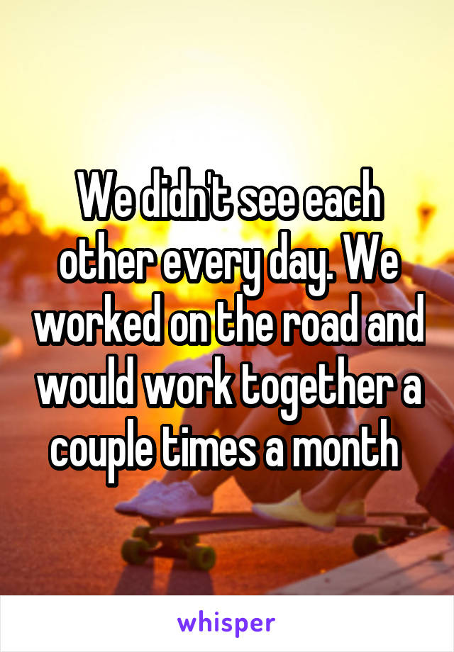 We didn't see each other every day. We worked on the road and would work together a couple times a month 