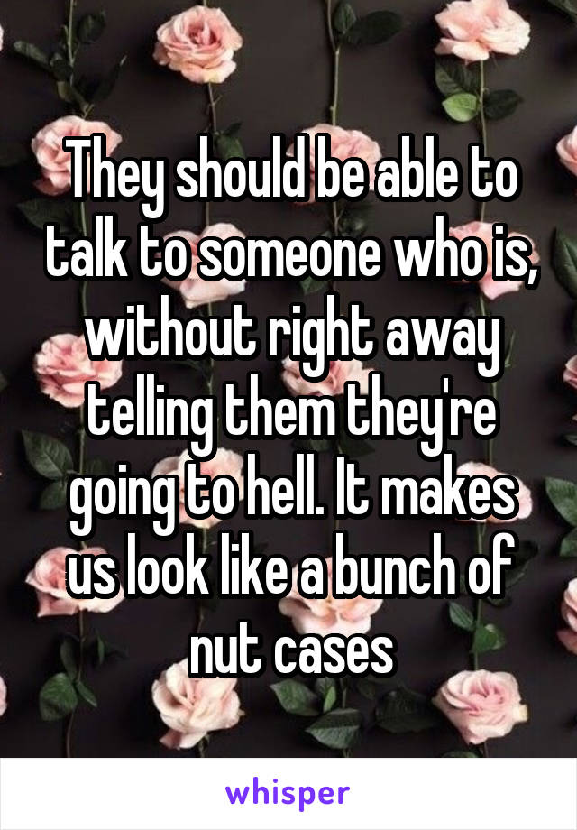 They should be able to talk to someone who is, without right away telling them they're going to hell. It makes us look like a bunch of nut cases