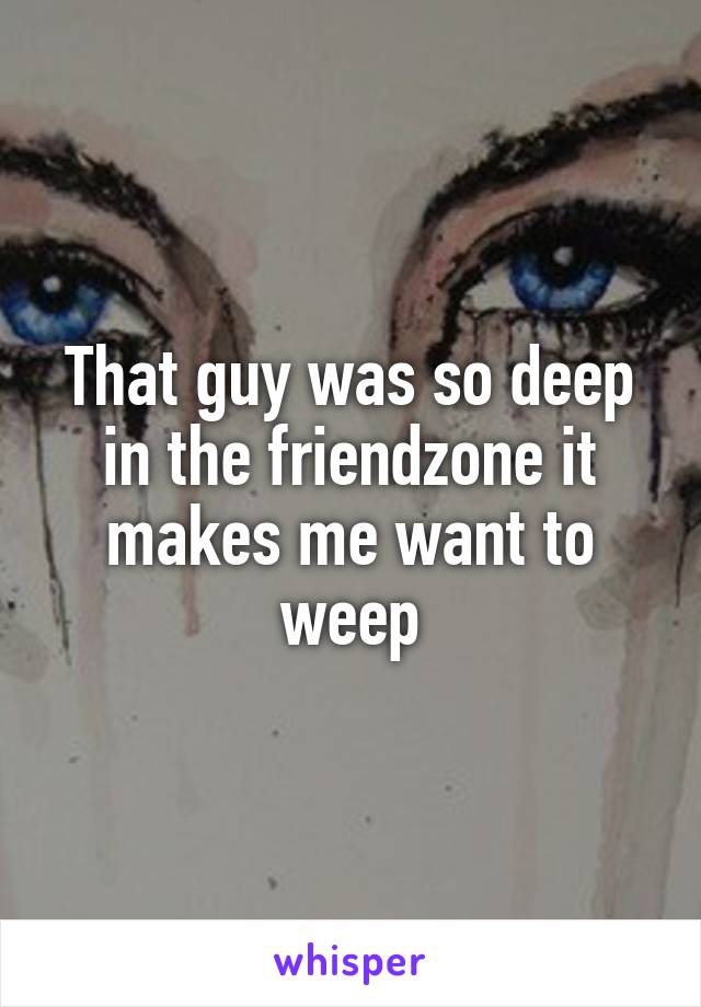 That guy was so deep in the friendzone it makes me want to weep