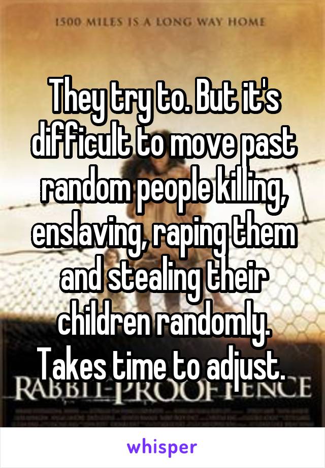 They try to. But it's difficult to move past random people killing, enslaving, raping them and stealing their children randomly. Takes time to adjust. 