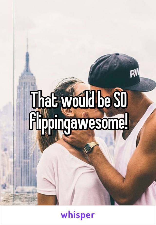 That would be SO flippingawesome!