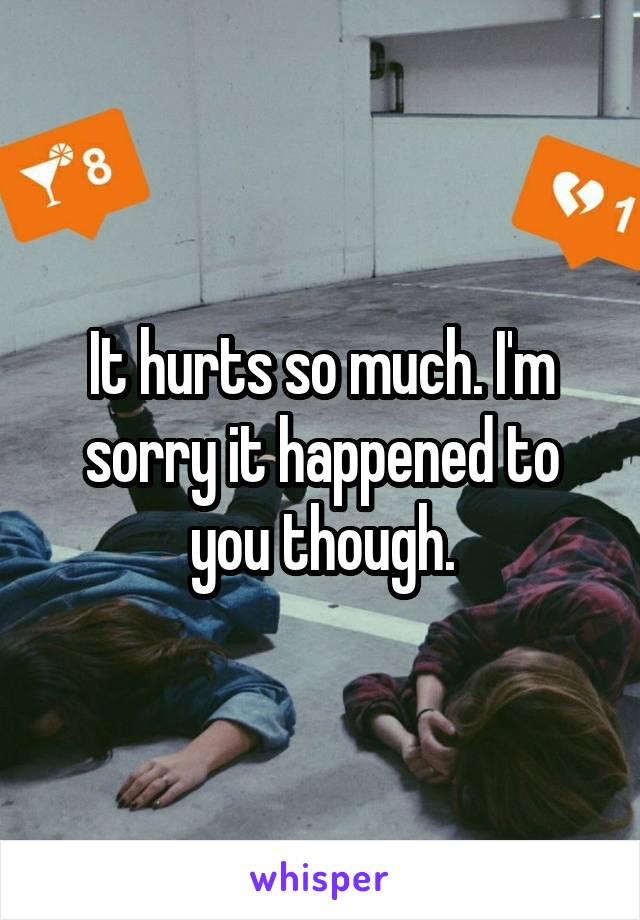 It hurts so much. I'm sorry it happened to you though.