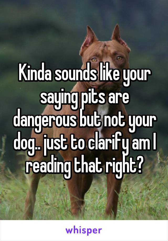 Kinda sounds like your saying pits are dangerous but not your dog.. just to clarify am I reading that right?