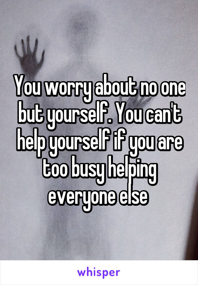 You worry about no one but yourself. You can't help yourself if you are too busy helping everyone else 