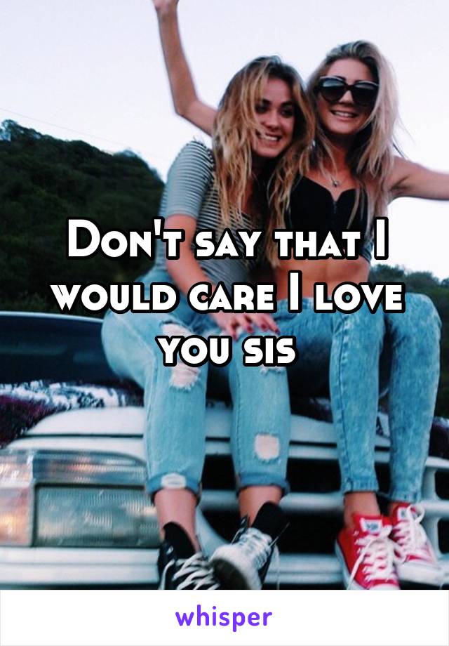 Don't say that I would care I love you sis
