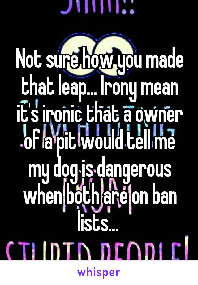 Not sure how you made that leap... Irony mean it's ironic that a owner of a pit would tell me my dog is dangerous when both are on ban lists... 