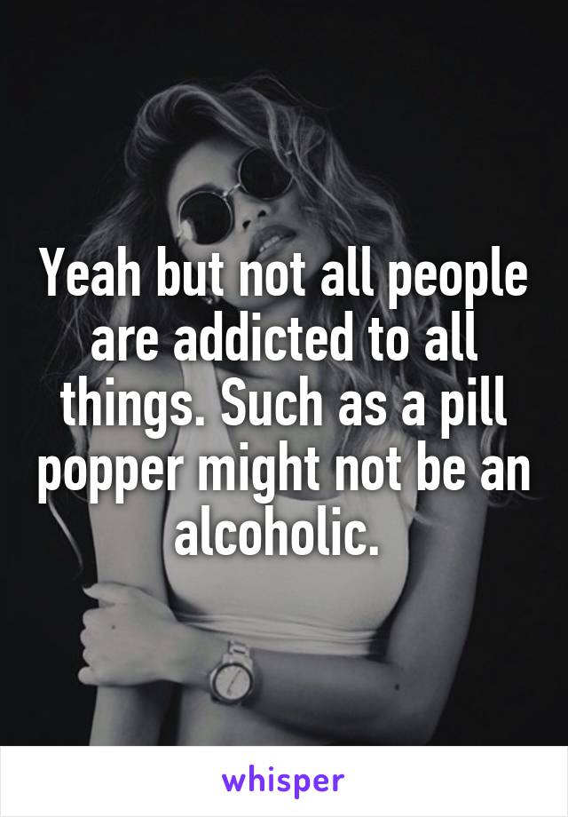 Yeah but not all people are addicted to all things. Such as a pill popper might not be an alcoholic. 