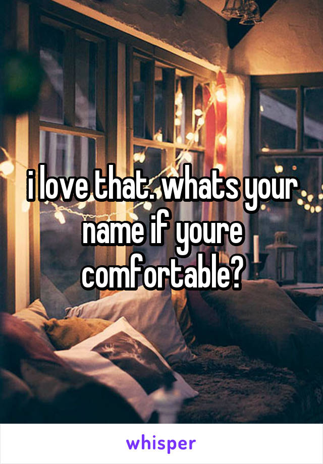 i love that. whats your name if youre comfortable?