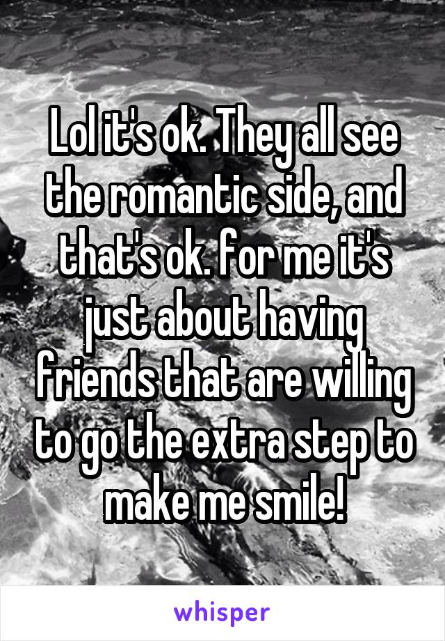 Lol it's ok. They all see the romantic side, and that's ok. for me it's just about having friends that are willing to go the extra step to make me smile!