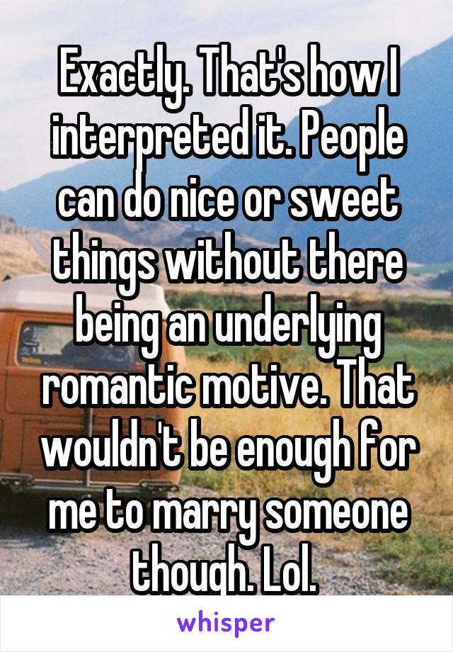 Exactly. That's how I interpreted it. People can do nice or sweet things without there being an underlying romantic motive. That wouldn't be enough for me to marry someone though. Lol. 