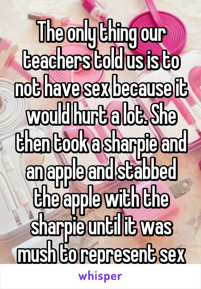 The only thing our teachers told us is to not have sex because it would hurt a lot. She then took a sharpie and an apple and stabbed the apple with the sharpie until it was mush to represent sex