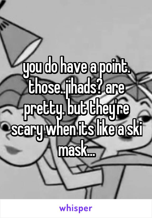 you do have a point. those..jihads? are pretty. but they're scary when its like a ski mask...