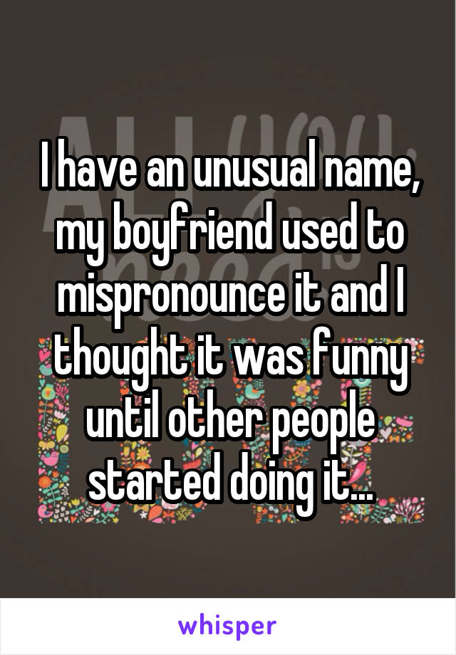 I have an unusual name, my boyfriend used to mispronounce it and I thought it was funny until other people started doing it...