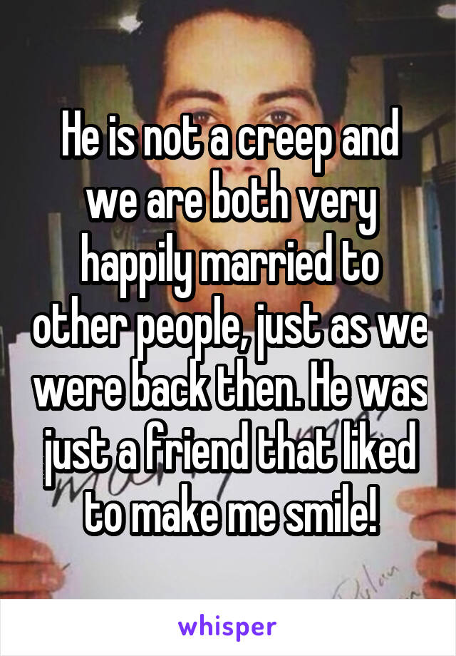 He is not a creep and we are both very happily married to other people, just as we were back then. He was just a friend that liked to make me smile!