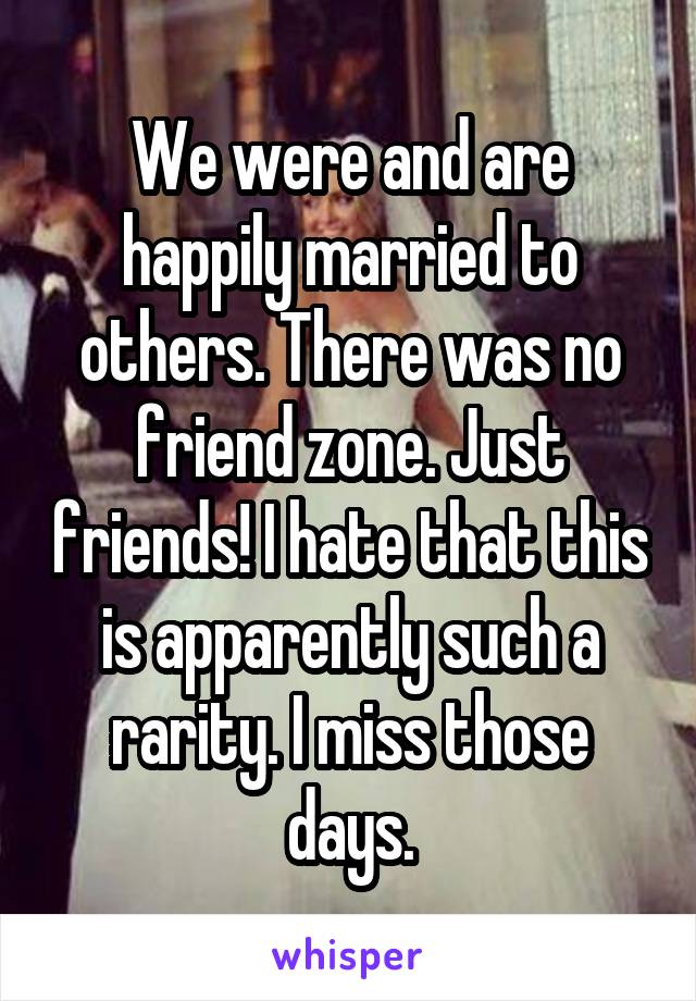 We were and are happily married to others. There was no friend zone. Just friends! I hate that this is apparently such a rarity. I miss those days.