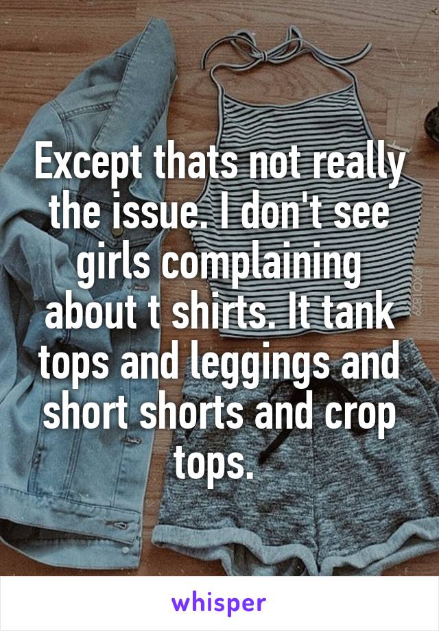 Except thats not really the issue. I don't see girls complaining about t shirts. It tank tops and leggings and short shorts and crop tops. 