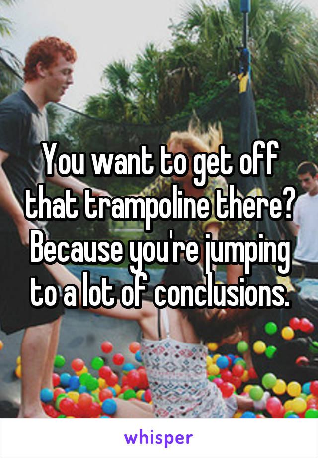 You want to get off that trampoline there? Because you're jumping to a lot of conclusions.