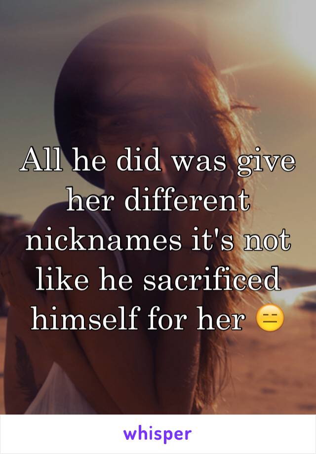 All he did was give her different nicknames it's not like he sacrificed himself for her 😑