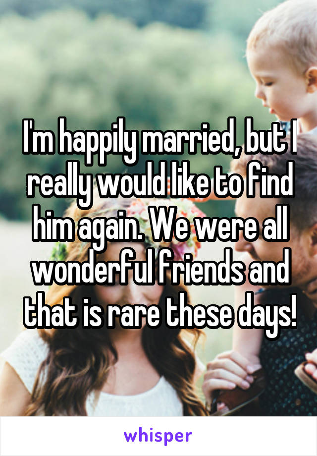 I'm happily married, but I really would like to find him again. We were all wonderful friends and that is rare these days!