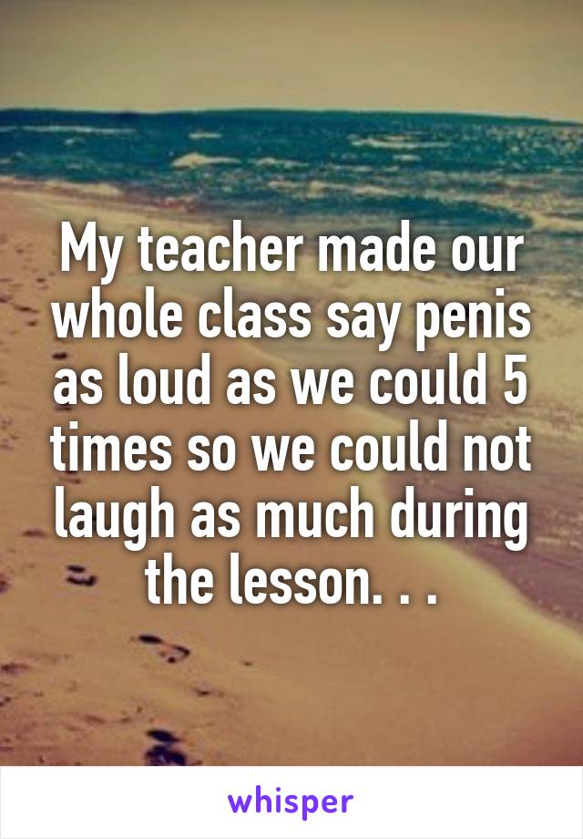 My teacher made our whole class say penis as loud as we could 5 times so we could not laugh as much during the lesson. . .